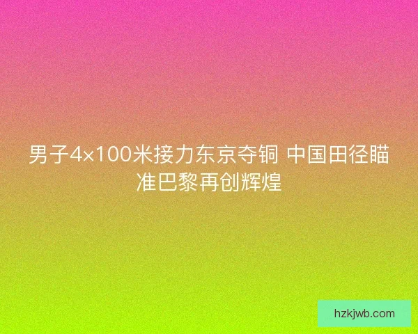 男子4×100米接力东京夺铜 中国田径瞄准巴黎再创辉煌