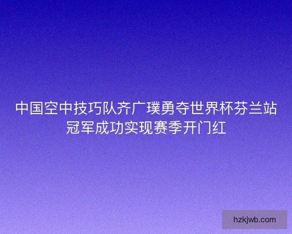 中国空中技巧队齐广璞勇夺世界杯芬兰站冠军成功实现赛季开门红