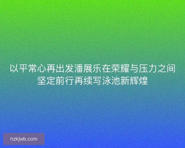 以平常心再出发潘展乐在荣耀与压力之间坚定前行再续写泳池新辉煌