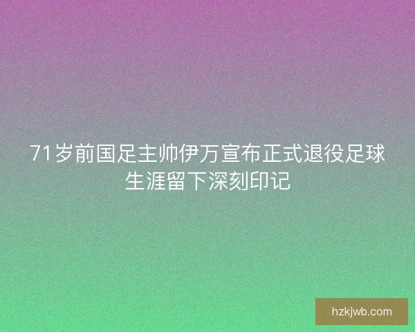 71岁前国足主帅伊万宣布正式退役足球生涯留下深刻印记