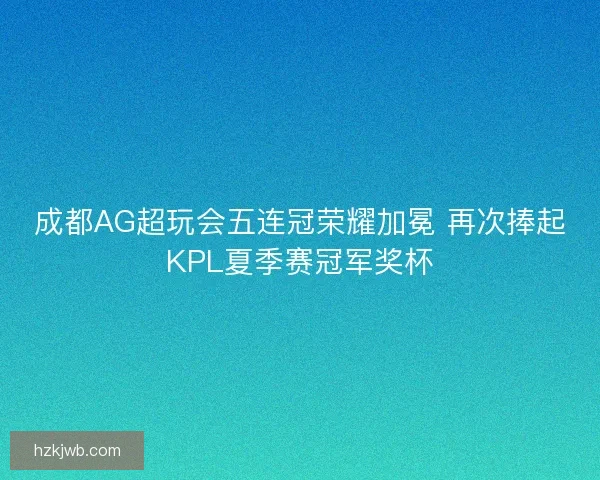 成都AG超玩会五连冠荣耀加冕 再次捧起KPL夏季赛冠军奖杯