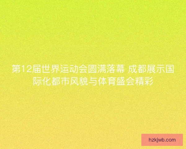 第12届世界运动会圆满落幕 成都展示国际化都市风貌与体育盛会精彩