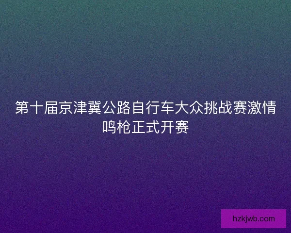 第十届京津冀公路自行车大众挑战赛激情鸣枪正式开赛