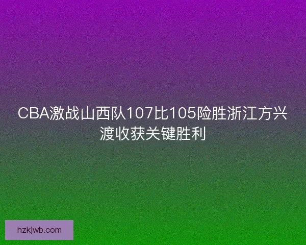 CBA激战山西队107比105险胜浙江方兴渡收获关键胜利