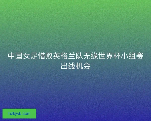 中国女足惜败英格兰队无缘世界杯小组赛出线机会 中国女足惜败英格兰队无缘世界杯小组赛出线机会