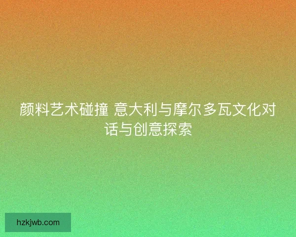 颜料艺术碰撞 意大利与摩尔多瓦文化对话与创意探索