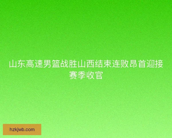 山东高速男篮战胜山西结束连败昂首迎接赛季收官